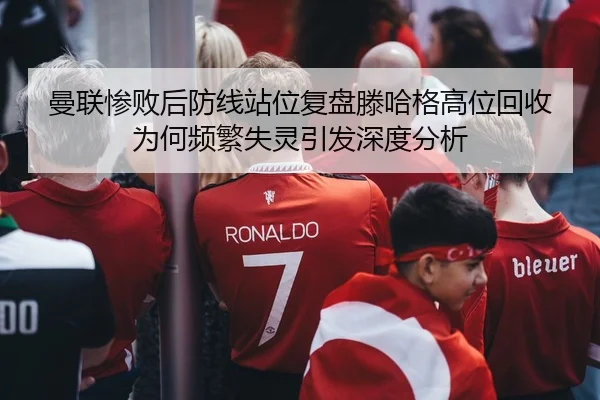 曼联惨败后防线站位复盘滕哈格高位回收为何频繁失灵引发深度分析