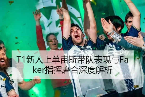 T1新人上单宙斯带队表现与Faker指挥磨合深度解析
