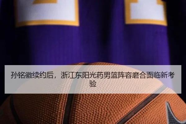 孙铭徽续约后，浙江东阳光药男篮阵容磨合面临新考验