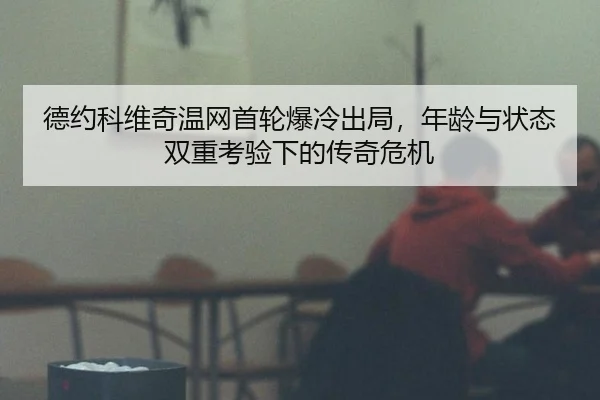 德约科维奇温网首轮爆冷出局，年龄与状态双重考验下的传奇危机
