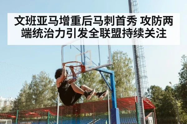 文班亚马增重后马刺首秀 攻防两端统治力引发全联盟持续关注